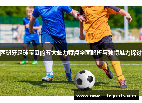 西班牙足球宝贝的五大魅力特点全面解析与独特魅力探讨 西班牙足球宝贝的五大魅力特点全面解析与独特魅力探讨