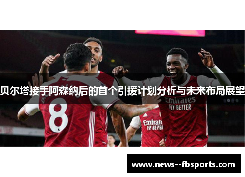 贝尔塔接手阿森纳后的首个引援计划分析与未来布局展望 贝尔塔接手阿森纳后的首个引援计划分析与未来布局展望