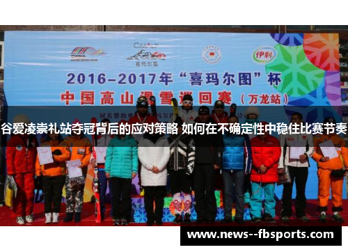 谷爱凌崇礼站夺冠背后的应对策略 如何在不确定性中稳住比赛节奏 谷爱凌崇礼站夺冠背后的应对策略 如何在不确定性中稳住比赛节奏